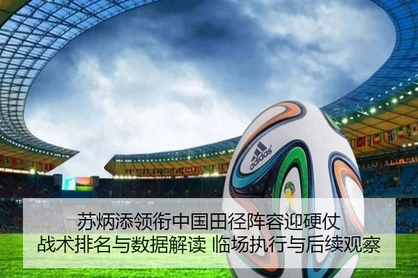 苏炳添领衔中国田径阵容迎硬仗 战术排名与数据解读 临场执行与后续观察
