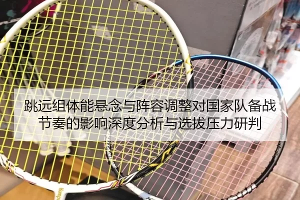 跳远组体能悬念与阵容调整对国家队备战节奏的影响深度分析与选拔压力研判